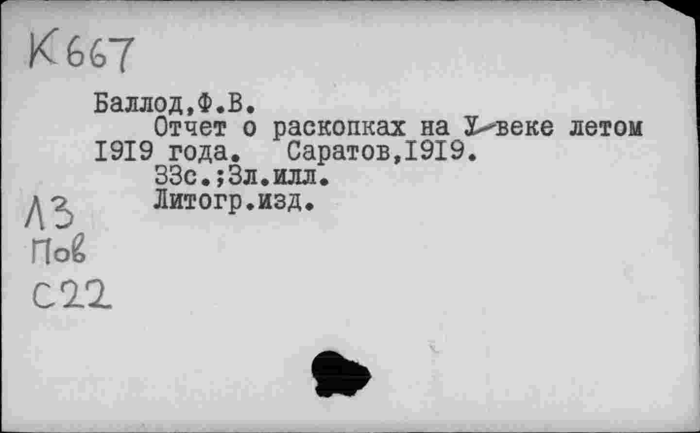 ﻿К 667
A3.
Пой
Баллод.Ф.В.
Отчет о раскопках на 5>веке летом 1919 года. Саратов,1919.
ЗЗс.јЗл.илл.
Литогр.изд.
С11